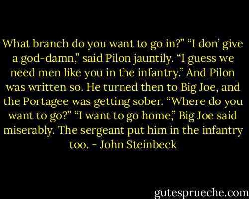 What branch do you want to go in?” “I don’ give a god-damn,” said Pilon jauntily. “I guess we need men like you in the infantry.” And Pilon was written so. He turned then to Big Joe, and the Portagee was getting sober. “Where do you want to go?” “I want to go home,” Big Joe said miserably. The sergeant put him in the infantry too. - John Steinbeck