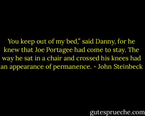 You keep out of my bed,” said Danny, for he knew that Joe Portagee had come to stay. The way he sat in a chair and crossed his knees had an appearance of permanence. - John Steinbeck
