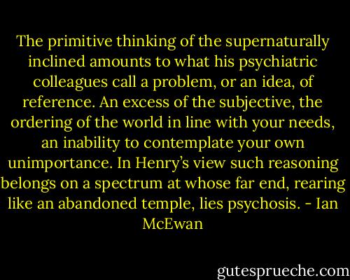 The primitive thinking of the supernaturally inclined amounts to what his psychiatric colleagues call a problem, or an idea, of reference. An excess of the subjective, the ordering of the world in line with your needs, an inability to contemplate your own unimportance. In Henry’s view such reasoning belongs on a spectrum at whose far end, rearing like an abandoned temple, lies psychosis. - Ian McEwan