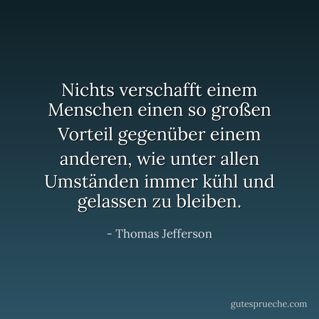 Nichts verschafft einem Menschen einen so großen Vorteil gegenüber einem anderen, wie unter allen Umständen immer kühl und gelassen zu bleiben. - Thomas Jefferson<