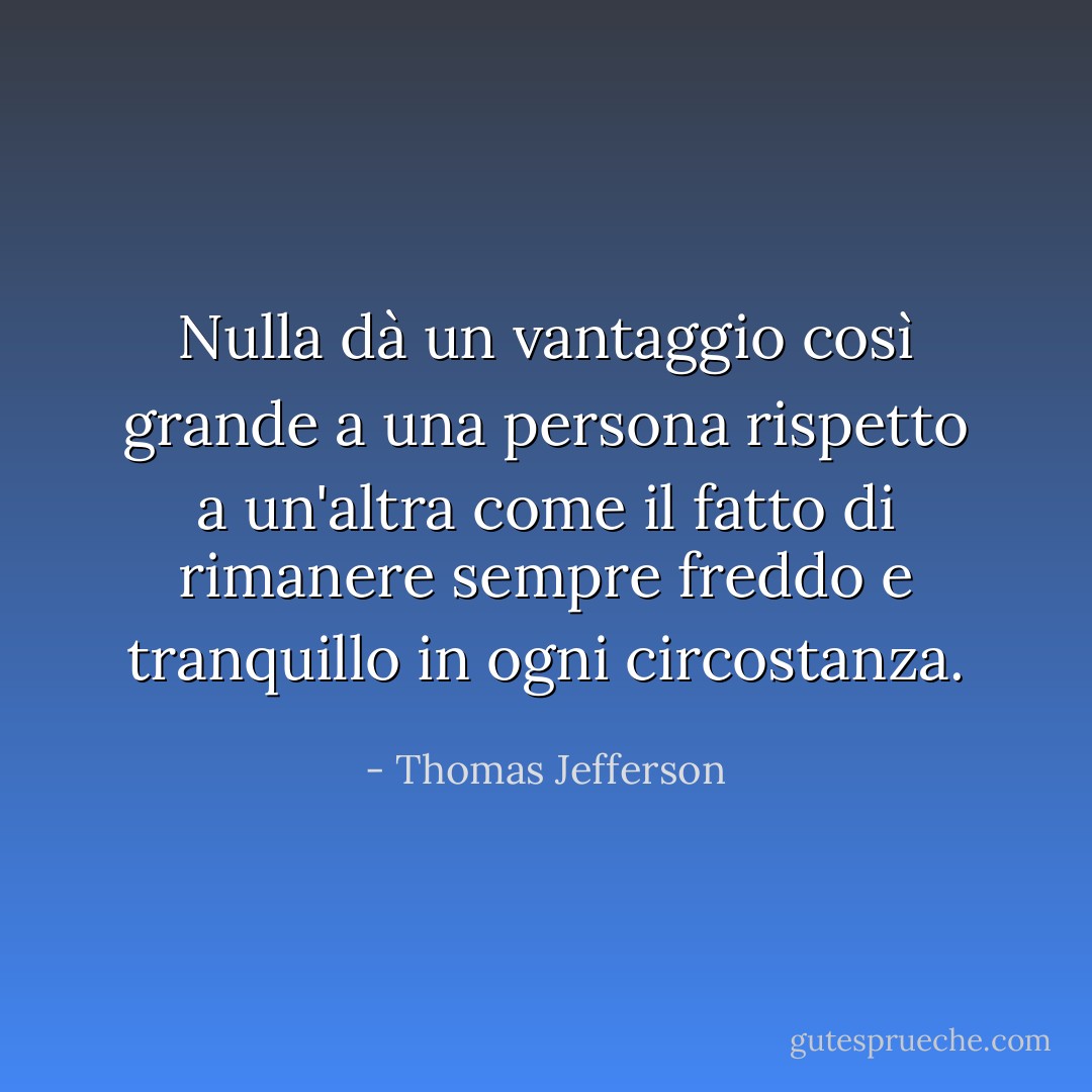 Nulla dà un vantaggio così grande a una persona rispetto a un'altra come il fatto di rimanere sempre freddo e tranquillo in ogni circostanza. - Thomas Jefferson