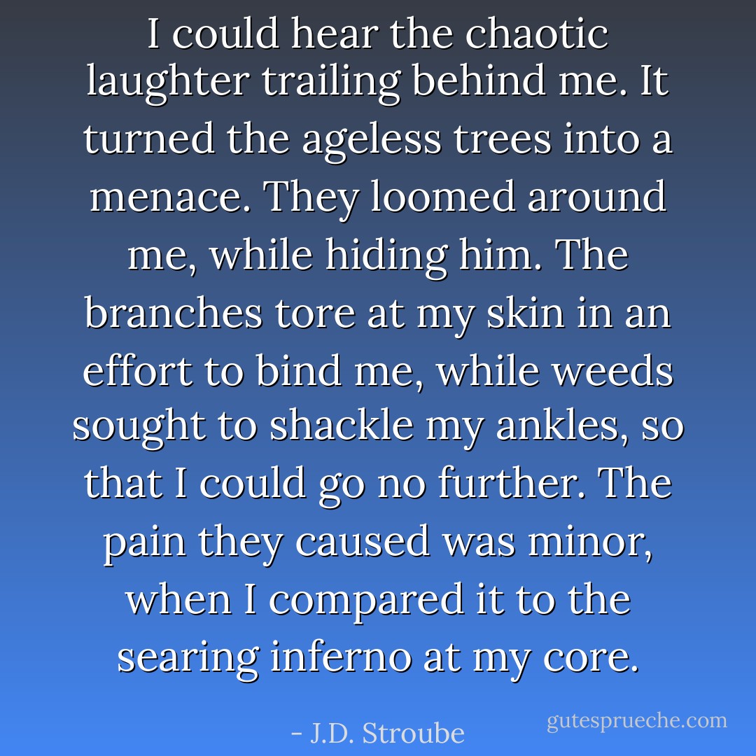 I could hear the chaotic laughter trailing behind me. It turned the ageless trees into a menace. They loomed around me, while hiding him. The branches tore at my skin in an effort to bind me, while weeds sought to shackle my ankles, so that I could go no further. The pain they caused was minor, when I compared it to the searing inferno at my core. - J.D. Stroube