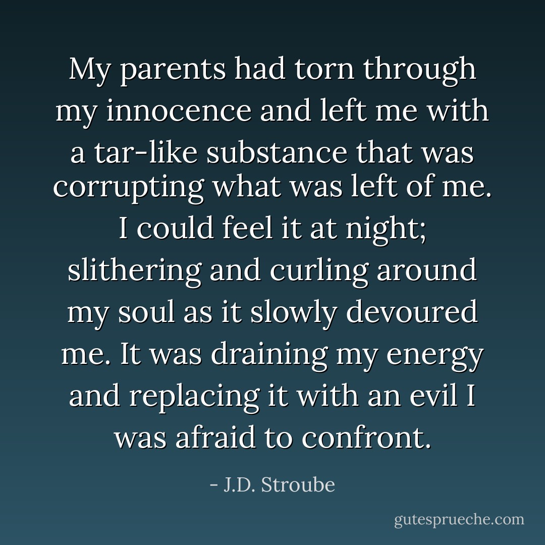 My parents had torn through my innocence and left me with a tar-like substance that was corrupting what was left of me. I could feel it at night; slithering and curling around my soul as it slowly devoured me. It was draining my energy and replacing it with an evil I was afraid to confront. - J.D. Stroube