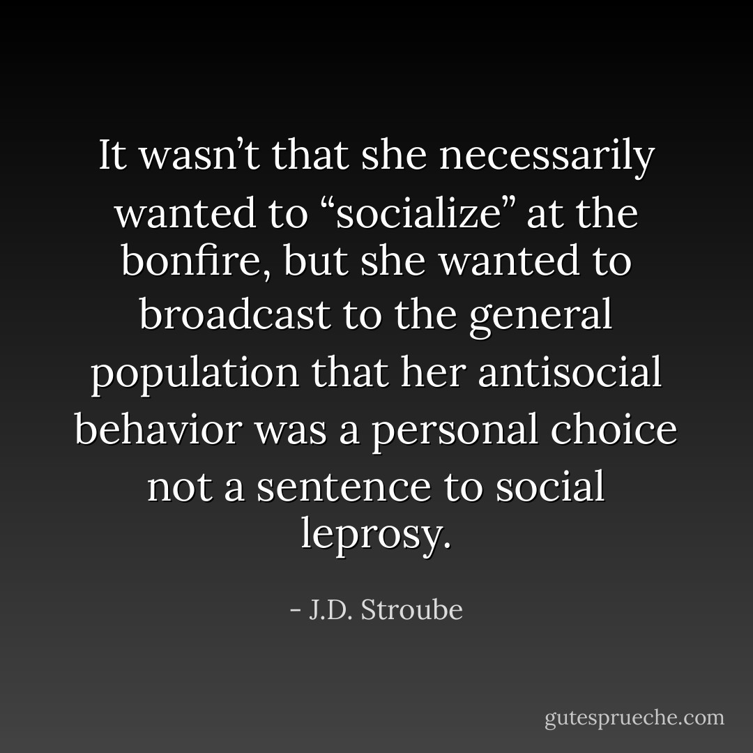 It wasn’t that she necessarily wanted to “socialize” at the bonfire, but she wanted to broadcast to the general population that her antisocial behavior was a personal choice not a sentence to social leprosy. - J.D. Stroube