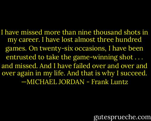 I have missed more than nine thousand shots in my career. I have lost almost three hundred games. On twenty-six occasions, I have been entrusted to take the game-winning shot . . . and missed. And I have failed over and over and over again in my life. And that is why I succeed. —MICHAEL JORDAN - Frank Luntz