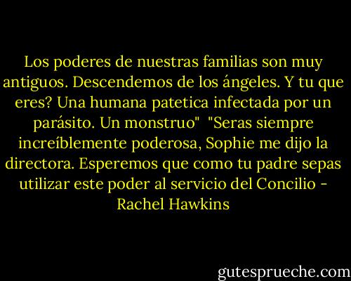 Los poderes de nuestras familias son muy antiguos. Descendemos de los ángeles. Y tu que eres? Una humana patetica infectada por un parásito. Un monstruo"<br /><br />"Seras siempre increíblemente poderosa, Sophie me dijo la directora. Esperemos que como tu padre sepas utilizar este poder al servicio del Concilio - Rachel Hawkins