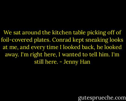 We sat around the kitchen table picking off of foil-covered plates. Conrad kept sneaking looks at me, and every time I looked back, he looked away. I'm right here, I wanted to tell him. I'm still here. - Jenny Han