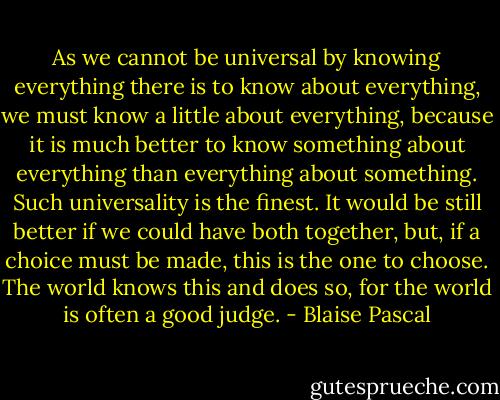 As we cannot be universal by knowing everything there is to know about everything, we must know a little about everything, because it is much better to know something about everything than everything about something. Such universality is the finest. It would be still better if we could have both together, but, if a choice must be made, this is the one to choose. The world knows this and does so, for the world is often a good judge. - Blaise Pascal