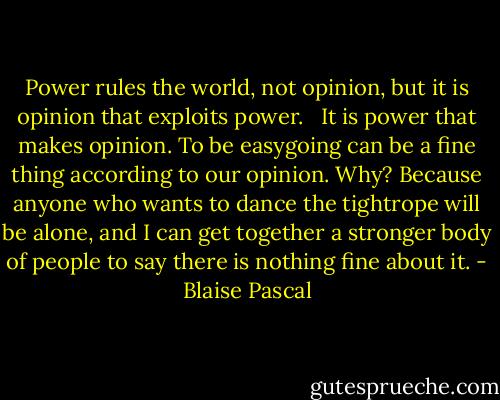 Power rules the world, not opinion, but it is opinion that exploits power. <br /><br />It is power that makes opinion. To be easygoing can be a fine thing according to our opinion. Why? Because anyone who wants to dance the tightrope will be alone, and I can get together a stronger body of people to say there is nothing fine about it. - Blaise Pascal