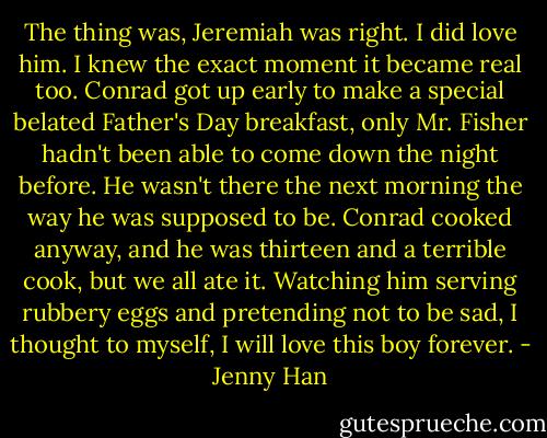 The thing was, Jeremiah was right. I did love him. I knew the exact moment it became real too. Conrad got up early to make a special belated<br />Father's Day breakfast, only Mr. Fisher hadn't been able to come down the night before. He wasn't there the next morning the way he was<br />supposed to be. Conrad cooked anyway, and he was thirteen and a terrible cook, but we all ate it. Watching him serving rubbery eggs and<br />pretending not to be sad, I thought to myself, I will love this boy forever. - Jenny Han