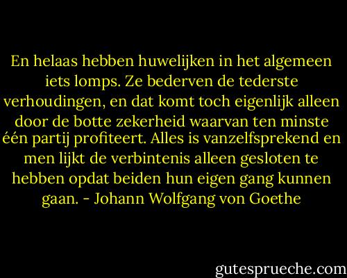 En helaas hebben huwelijken in het algemeen iets lomps. Ze bederven de tederste verhoudingen, en dat komt toch eigenlijk alleen door de botte zekerheid waarvan ten minste één partij profiteert. Alles is vanzelfsprekend en men lijkt de verbintenis alleen gesloten te hebben opdat beiden hun eigen gang kunnen gaan. - Johann Wolfgang von Goethe