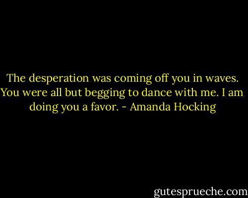 The desperation was coming off you in waves. You were all but begging to dance with me. I am doing you a favor. - Amanda Hocking