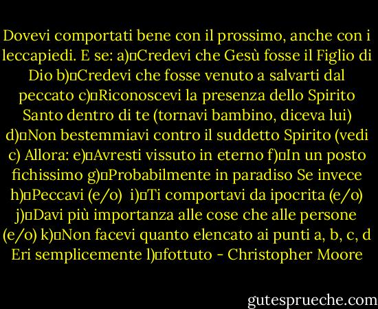 Dovevi comportati bene con il prossimo, anche con i leccapiedi. E se:<br />a)	Credevi che Gesù fosse il Figlio di Dio<br />b)	Credevi che fosse venuto a salvarti dal peccato<br />c)	Riconoscevi la presenza dello Spirito Santo dentro di te (tornavi bambino, diceva lui)<br />d)	Non bestemmiavi contro il suddetto Spirito (vedi c)<br />Allora:<br />e)	Avresti vissuto in eterno<br />f)	In un posto fichissimo<br />g)	Probabilmente in paradiso<br />Se invece<br />h)	Peccavi (e/o) <br />i)	Ti comportavi da ipocrita (e/o)<br />j)	Davi più importanza alle cose che alle persone (e/o)<br />k)	Non facevi quanto elencato ai punti a, b, c, d<br />Eri semplicemente<br />l)	fottuto - Christopher Moore