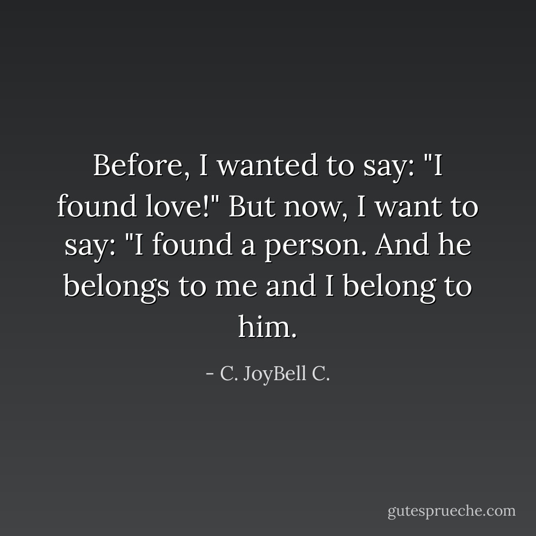 Before, I wanted to say: "I found love!" But now, I want to say: "I found a person. And he belongs to me and I belong to him. - C. JoyBell C.