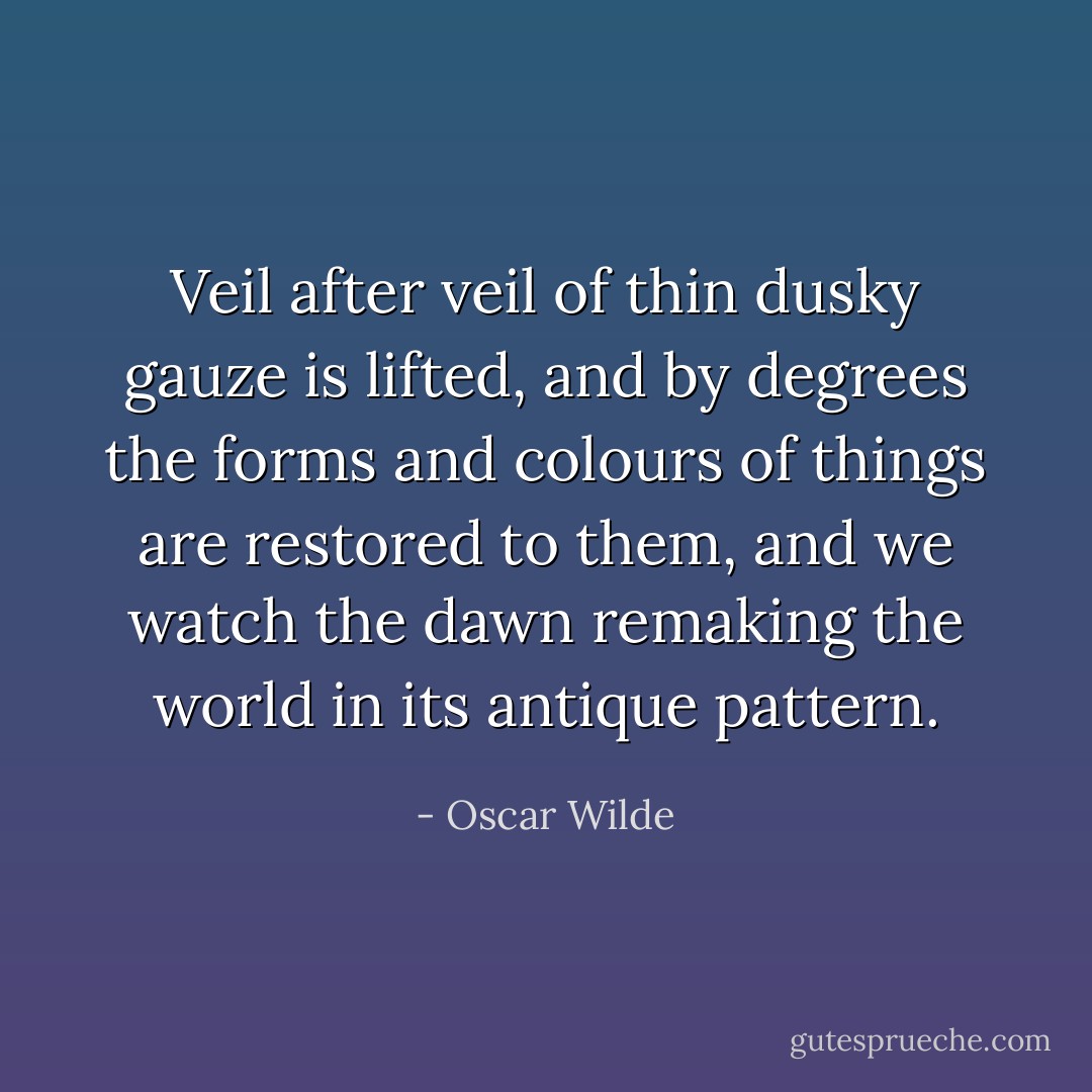 Veil after veil of thin dusky gauze is lifted, and by degrees the forms and colours of things are restored to them, and we watch the dawn remaking the world in its antique pattern. - Oscar Wilde