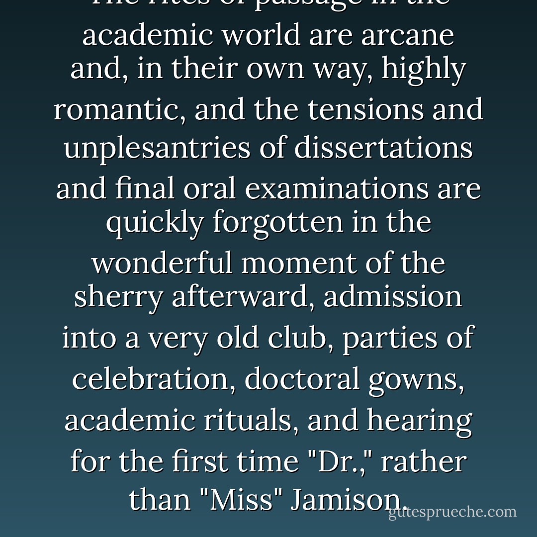 The rites of passage in the academic world are arcane and, in their own way, highly romantic, and the tensions and unplesantries of dissertations and final oral examinations are quickly forgotten in the wonderful moment of the sherry afterward, admission into a very old club, parties of celebration, doctoral gowns, academic rituals, and hearing for the first time "Dr.," rather than "Miss" Jamison. - Kay Redfield Jamison