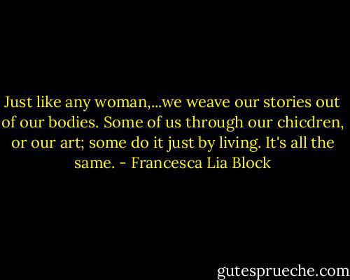 Just like any woman,...we weave our stories out of our bodies. Some of us through our chicdren, or our art; some do it just by living. It's all the same. - Francesca Lia Block