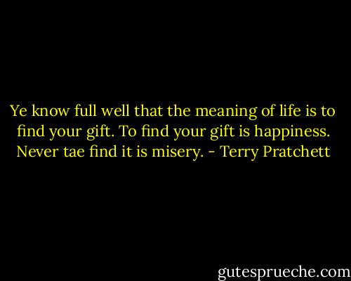 Ye know full well that the meaning of life is to find your gift. To find your gift is happiness. Never tae find it is misery. - Terry Pratchett