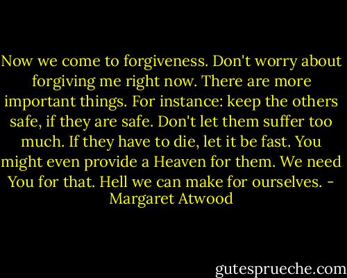 Now we come to forgiveness. Don't worry about forgiving me right now. There are more important things. For instance: keep the others safe, if they are safe. Don't let them suffer too much. If they have to die, let it be fast. You might even provide a Heaven for them. We need You for that. Hell we can make for ourselves. - Margaret Atwood