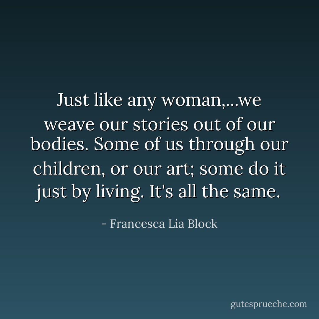 Just like any woman,...we weave our stories out of our bodies. Some of us through our children, or our art; some do it just by living. It's all the same. - Francesca Lia Block