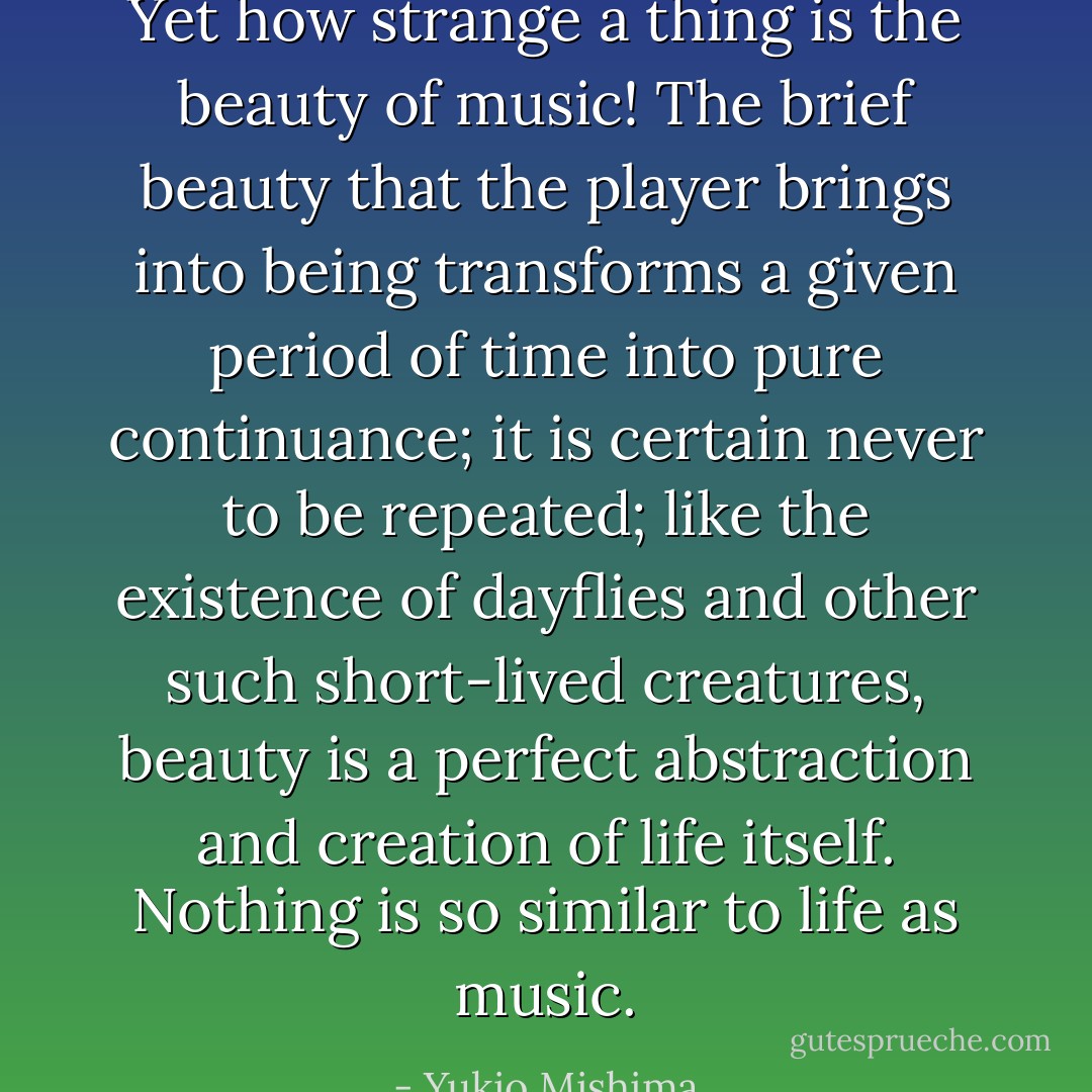 Yet how strange a thing is the beauty of music! The brief beauty that the player brings into being transforms a given period of time into pure continuance; it is certain never to be repeated; like the existence of dayflies and other such short-lived creatures, beauty is a perfect abstraction and creation of life itself. Nothing is so similar to life as music. - Yukio Mishima