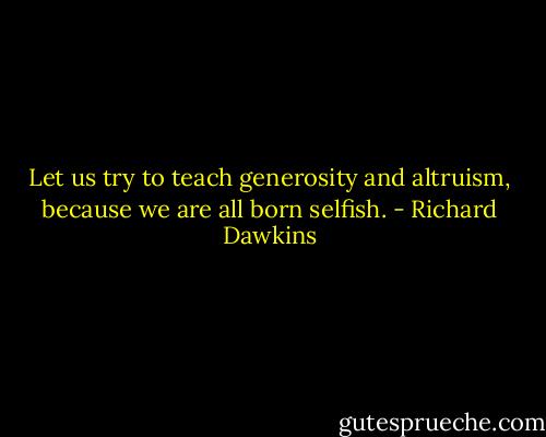 Let us try to teach generosity and altruism, because we are all born selfish. - Richard Dawkins