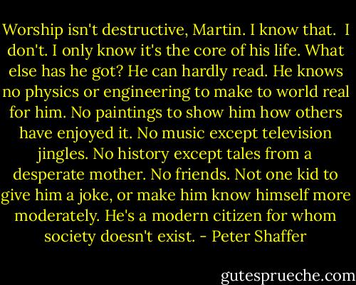 Worship isn't destructive, Martin. I know that. <br />I don't. I only know it's the core of his life. What else has he got? He can hardly read. He knows no physics or engineering to make to world real for him. No paintings to show him how others have enjoyed it. No music except television jingles. No history except tales from a desperate mother. No friends. Not one kid to give him a joke, or make him know himself more moderately. He's a modern citizen for whom society doesn't exist. - Peter Shaffer