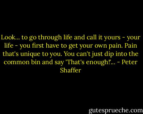 Look... to go through life and call it yours - your life - you first have to get your own pain. Pain that's unique to you. You can't just dip into the common bin and say 'That's enough!'... - Peter Shaffer