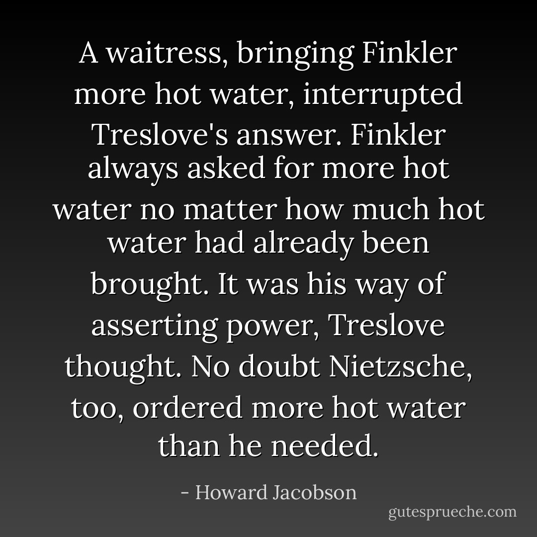 A waitress, bringing Finkler more hot water, interrupted Treslove's answer. Finkler always asked for more hot water no matter how much hot water had already been brought. It was his way of asserting power, Treslove thought. No doubt Nietzsche, too, ordered more hot water than he needed. - Howard Jacobson