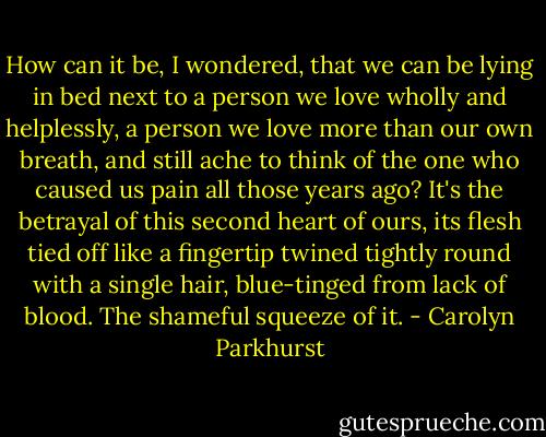 How can it be, I wondered, that we can be lying in bed next to a person we love wholly and helplessly, a person we love more than our own breath, and still ache to think of the one who caused us pain all those years ago? It's the betrayal of this second heart of ours, its flesh tied off like a fingertip twined tightly round with a single hair, blue-tinged from lack of blood. The shameful squeeze of it. - Carolyn Parkhurst