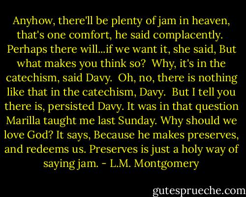 Anyhow, there'll be plenty of jam in heaven, that's one comfort, he said complacently.<br /><br />Perhaps there will...if we want it, she said, But what makes you think so?<br /><br />Why, it's in the catechism, said Davy.<br /><br />Oh, no, there is nothing like that in the catechism, Davy.<br /><br />But I tell you there is, persisted Davy. It was in that question Marilla taught me last Sunday. Why should we love God? It says, Because he makes preserves, and redeems us. Preserves is just a holy way of saying jam. - L.M. Montgomery