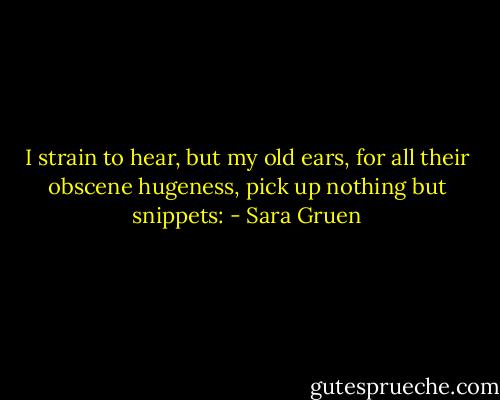 I strain to hear, but my old ears, for all their obscene hugeness, pick up nothing but snippets: - Sara Gruen
