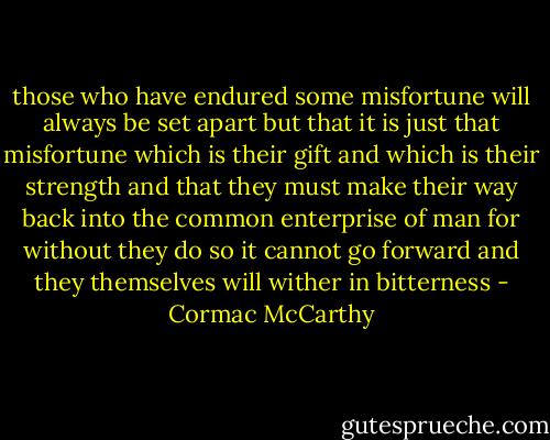 those who have endured some misfortune will always be set apart but that it is just that misfortune which is their gift and which is their strength and that they must make their way back into the common enterprise of man for without they do so it cannot go forward and they themselves will wither in bitterness - Cormac McCarthy
