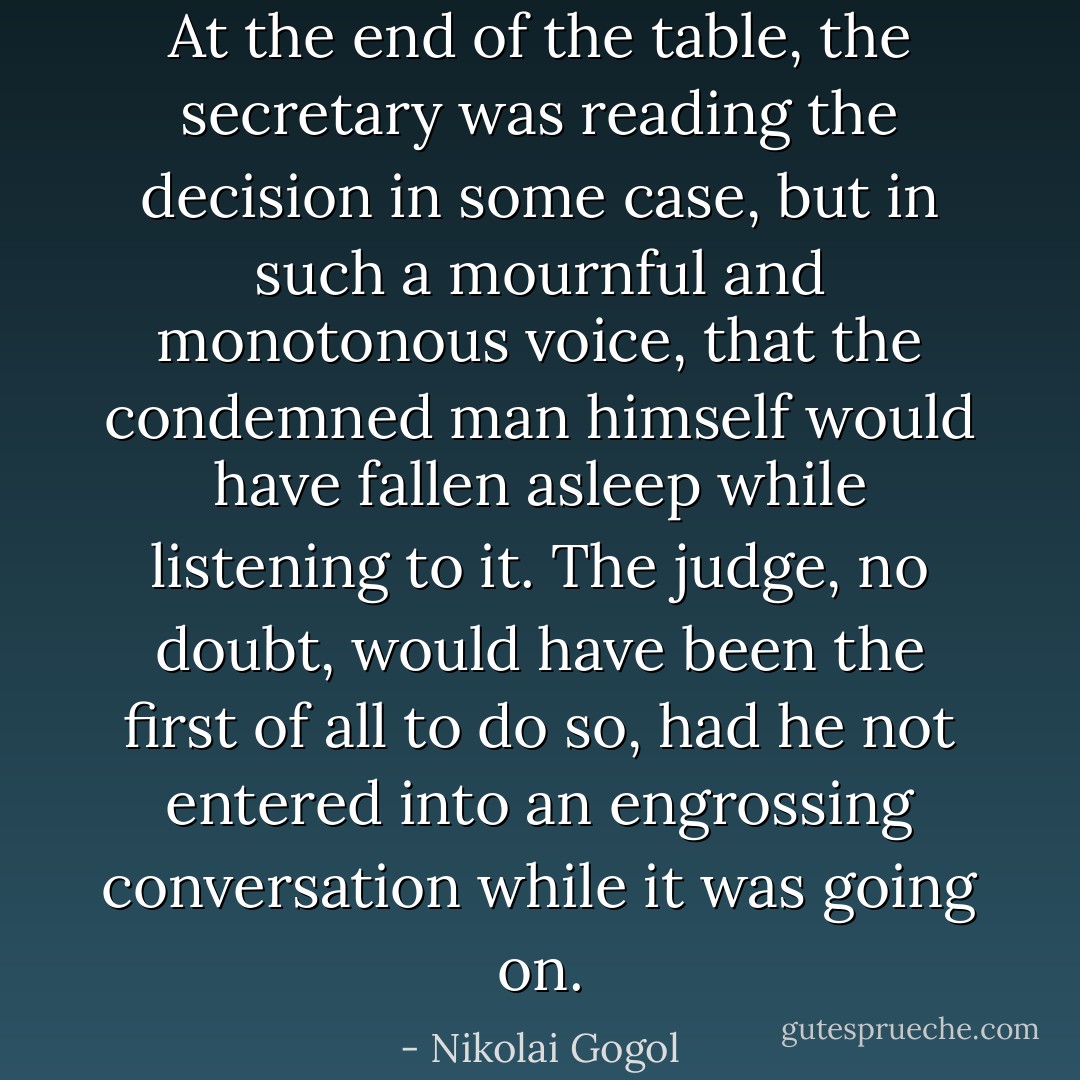 At the end of the table, the secretary was reading the decision in some case, but in such a mournful and monotonous voice, that the condemned man himself would have fallen asleep while listening to it. The judge, no doubt, would have been the first of all to do so, had he not entered into an engrossing conversation while it was going on. - Nikolai Gogol