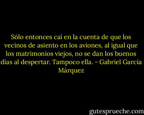 Sólo entonces caí en la cuenta de que los vecinos de asiento en los aviones, al igual que los matrimonios viejos, no se dan los buenos días al despertar. Tampoco ella. - Gabriel García Márquez