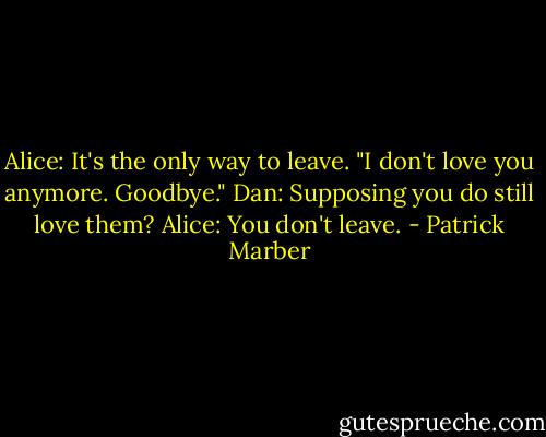 Alice: It's the only way to leave. "I don't love you anymore. Goodbye."<br />Dan: Supposing you do still love them?<br />Alice: You don't leave. - Patrick Marber