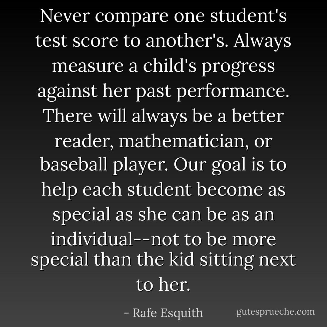 <i>Never</i> compare one student's test score to another's. Always measure a child's progress against her past performance. There will always be a better reader, mathematician, or baseball player. Our goal is to help each student become as special as she can be as an individual--not to be more special than the kid sitting next to her. - Rafe Esquith