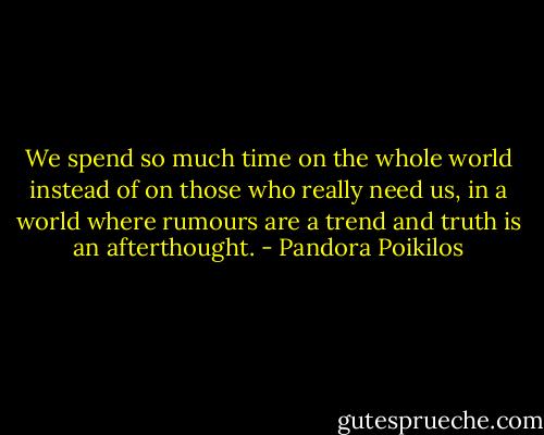 We spend so much time on the whole world instead of on those who really need us, in a world where rumours are a trend and truth is an afterthought. - Pandora Poikilos
