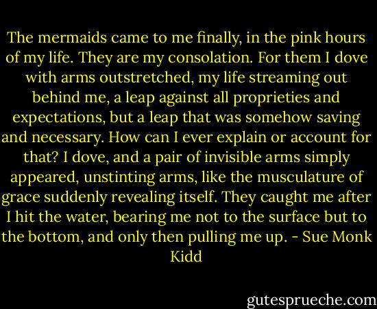 The mermaids came to me finally, in the pink hours of my life. They are my consolation. For them I dove with arms outstretched, my life streaming out behind me, a leap against all proprieties and expectations, but a leap that was somehow saving and necessary. How can I ever explain or account for that? I dove, and a pair of invisible arms simply appeared, unstinting arms, like the musculature of grace suddenly revealing itself. They caught me after I hit the water, bearing me not to the surface but to the bottom, and only then pulling me up. - Sue Monk Kidd