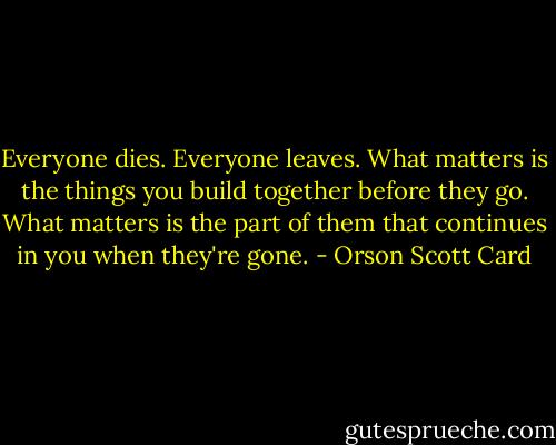 Everyone dies. Everyone leaves. What matters is the things you build together before they go. What matters is the part of them that continues in you when they're gone. - Orson Scott Card