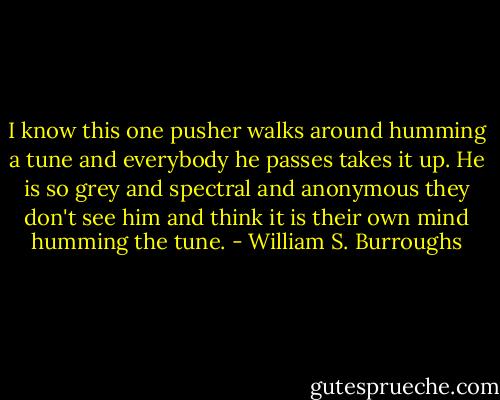 I know this one pusher walks around humming a tune and everybody he passes takes it up. He is so grey and spectral and anonymous they don't see him and think it is their own mind humming the tune. - William S. Burroughs