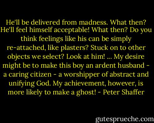 He'll be delivered from madness. What then? He'll feel himself acceptable! What then? Do you think feelings like his can be simply re-attached, like plasters? Stuck on to other objects we select? Look at him! ... My desire might be to make this boy an ardent husband - a caring citizen - a worshipper of abstract and unifying God. My achievement, however, is more likely to make a ghost! - Peter Shaffer