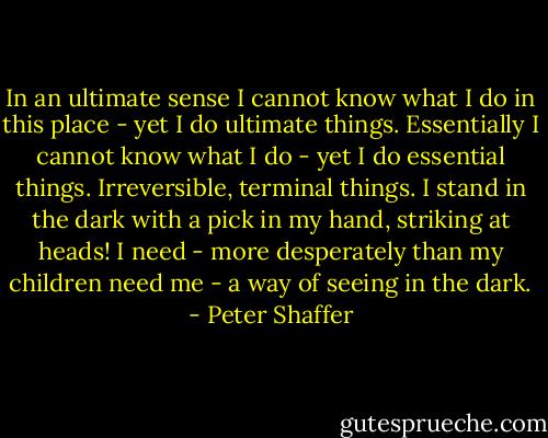 In an ultimate sense I cannot know what I do in this place - yet I do ultimate things. Essentially I cannot know what I do - yet I do essential things. Irreversible, terminal things. I stand in the dark with a pick in my hand, striking at heads! I need - more desperately than my children need me - a way of seeing in the dark. - Peter Shaffer