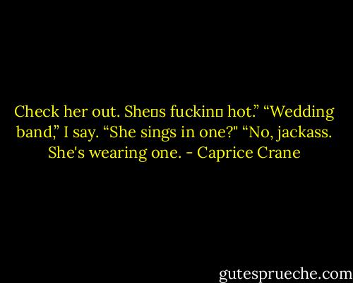 Check her out. She‟s fuckin‟ hot.”<br />“Wedding band,” I say.<br />“She sings in one?"<br />“No, jackass. She's wearing one. - Caprice Crane