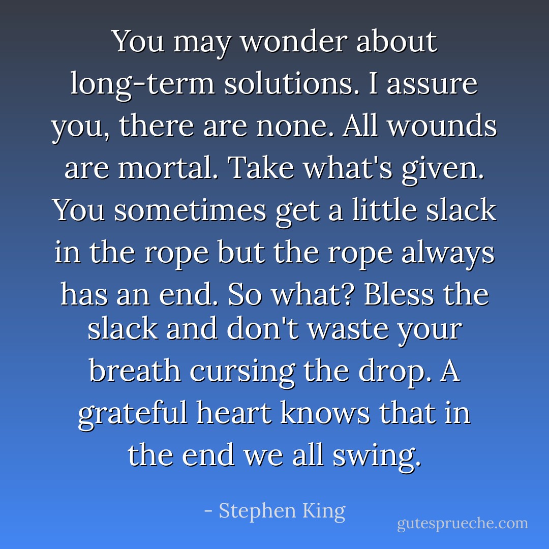 You may wonder about long-term solutions. I assure you, there are none. All wounds are mortal. Take what's given. You sometimes get a little slack in the rope but the rope always has an end. So what? Bless the slack and don't waste your breath cursing the drop. A grateful heart knows that in the end we all swing. - Stephen King
