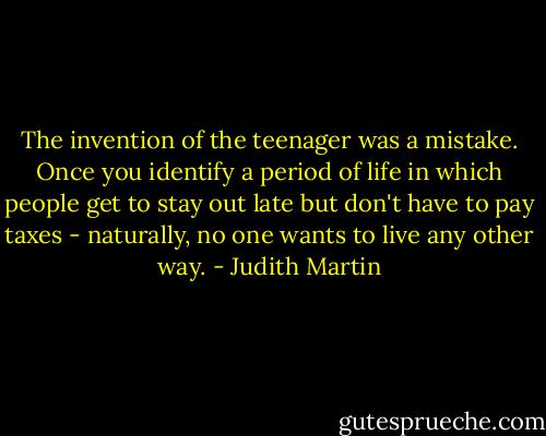 The invention of the teenager was a mistake. Once you identify a period of life in which people get to stay out late but don't have to pay taxes - naturally, no one wants to live any other way. - Judith Martin