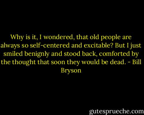 Why is it, I wondered, that old people are always so self-centered and excitable? But I just smiled benignly and stood back, comforted by the thought that soon they would be dead. - Bill Bryson