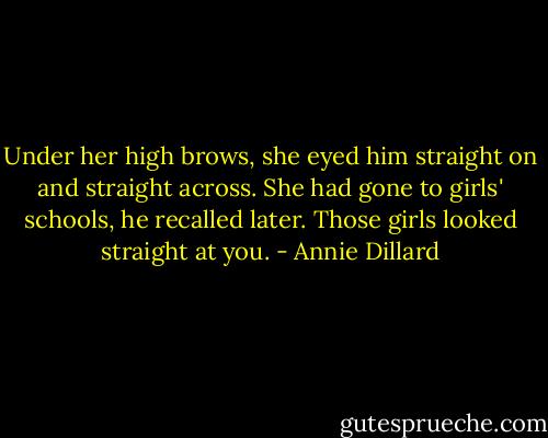 Under her high brows, she eyed him straight on and straight across. She had gone to girls' schools, he recalled later. Those girls looked straight at you. - Annie Dillard
