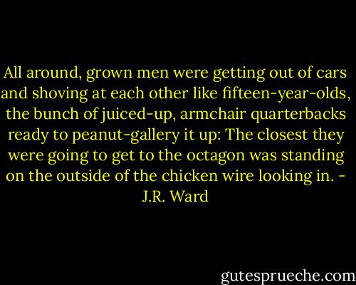 All around, grown men were getting out of cars and shoving at each other like fifteen-year-olds, the bunch of juiced-up, armchair quarterbacks ready to peanut-gallery it up: The closest they were going to get to the octagon was standing on the outside of the chicken wire looking in. - J.R. Ward