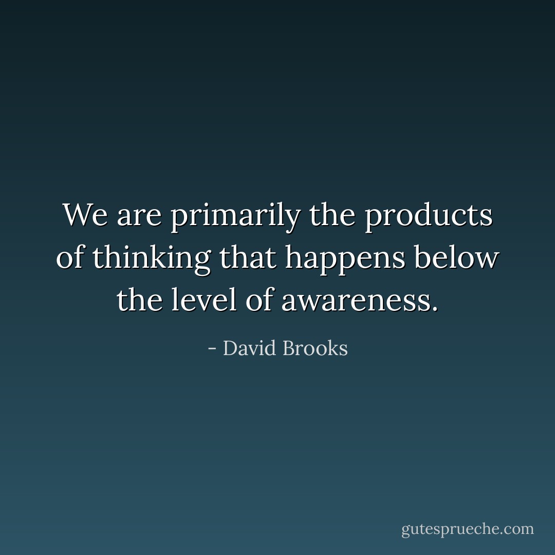 We are primarily the products of thinking that happens below the level of awareness. - David Brooks